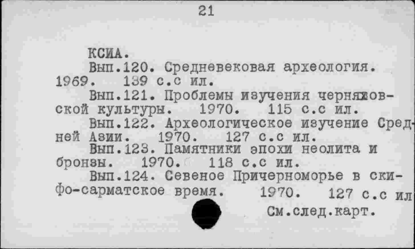 ﻿21
КСИА.
Вып.120. Средневековая археология. 1969.	139 с.с ил.
Вып.121. Проблемы изучения черноов-ской культуры. 1970.	115 с.с ил.
Вып.122. Археологическое изучение Средней Азии. 1970.	127 с.с ил.
Вып.123. Памятники эпохи неолита и бронзы. 1970.	118 с.с ил.
Вып.124. Севеное Причерноморье в скифо-сарматское время. 1970.	127 с.с ил
См. след. карт.